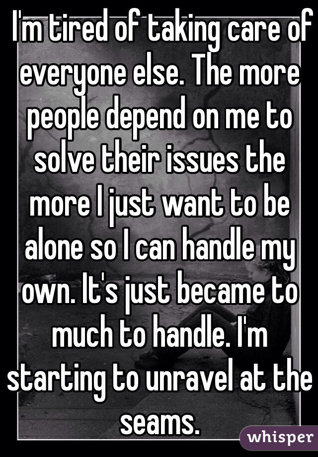 I'm tired of taking care of everyone else. The more people depend on me to solve their issues the more I just want to be alone so I can handle my own. It's just became to much to handle. I'm starting to unravel at the seams.