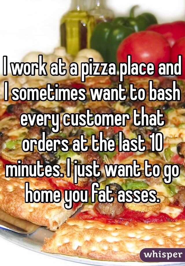 I work at a pizza place and I sometimes want to bash every customer that orders at the last 10 minutes. I just want to go home you fat asses. 