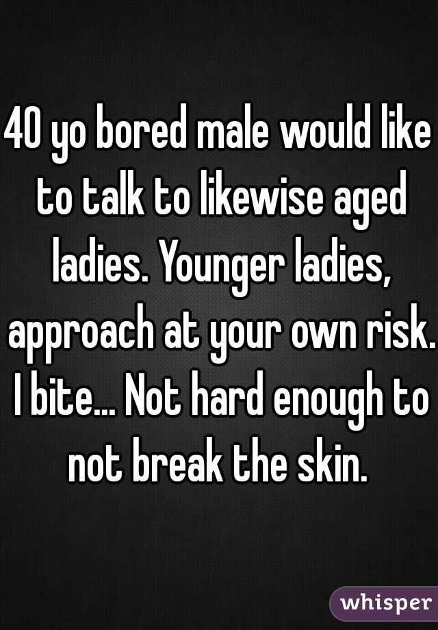 40 yo bored male would like to talk to likewise aged ladies. Younger ladies, approach at your own risk. I bite... Not hard enough to not break the skin. 