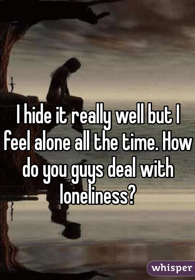 I hide it really well but I feel alone all the time. How do you guys deal with loneliness? 