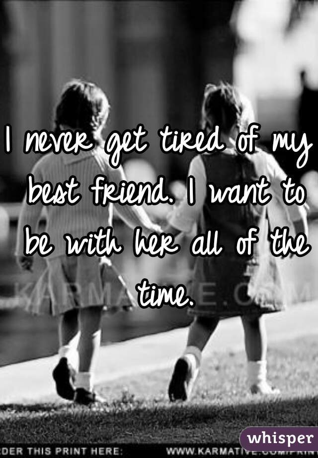 I never get tired of my best friend. I want to be with her all of the time.