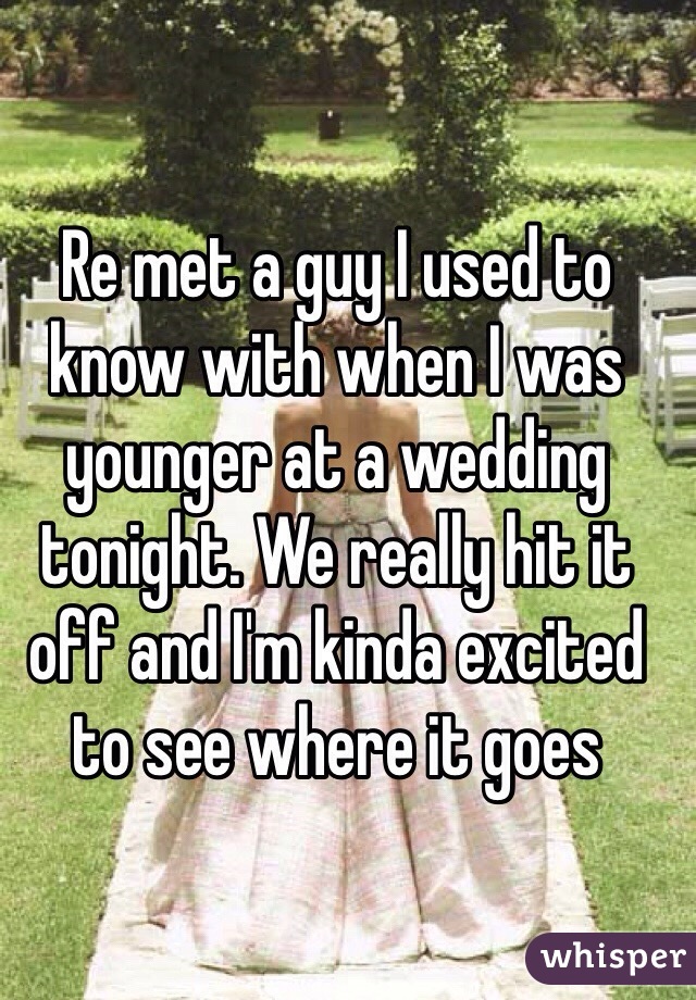 Re met a guy I used to know with when I was younger at a wedding tonight. We really hit it off and I'm kinda excited to see where it goes 