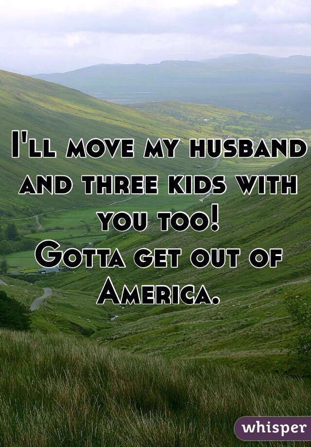 I'll move my husband and three kids with you too!
Gotta get out of America.