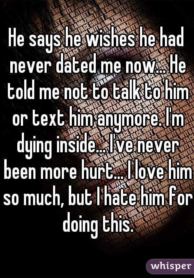 He says he wishes he had never dated me now... He told me not to talk to him or text him anymore. I'm dying inside... I've never been more hurt... I love him so much, but I hate him for doing this.
