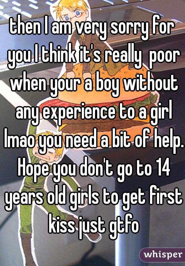 then I am very sorry for you I think it's really  poor when your a boy without any experience to a girl lmao you need a bit of help. Hope you don't go to 14 years old girls to get first kiss just gtfo