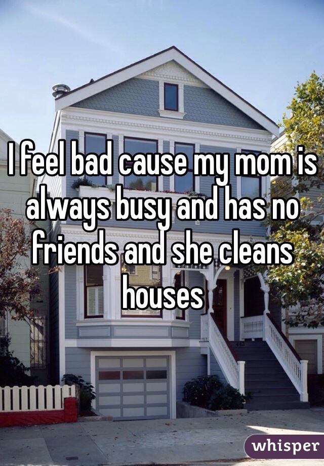 I feel bad cause my mom is always busy and has no friends and she cleans houses