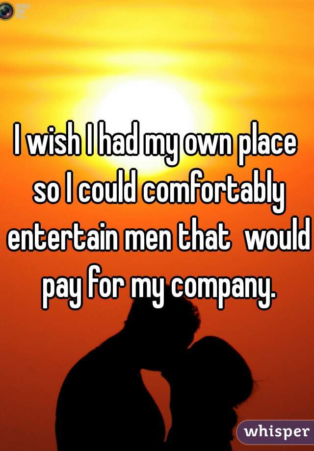 I wish I had my own place so I could comfortably entertain men that  would pay for my company.