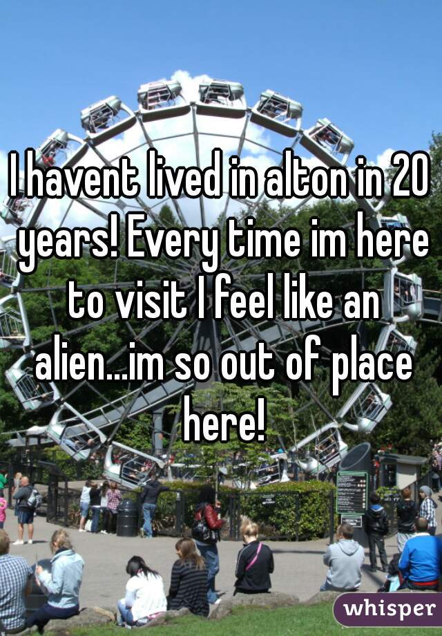 I havent lived in alton in 20 years! Every time im here to visit I feel like an alien...im so out of place here!