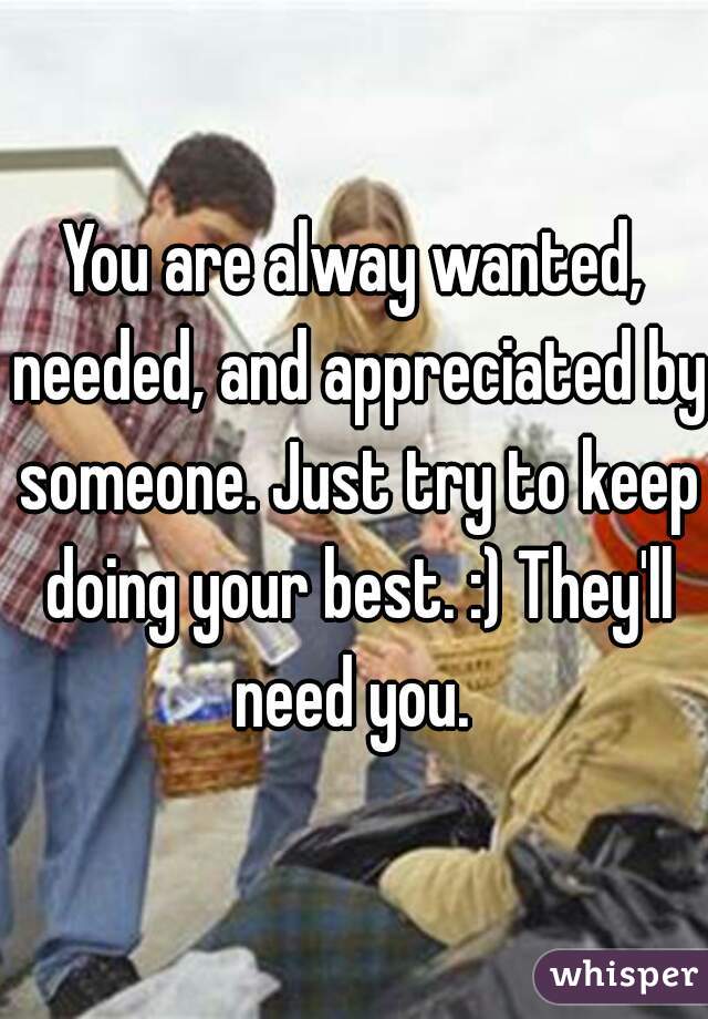You are alway wanted, needed, and appreciated by someone. Just try to keep doing your best. :) They'll need you. 