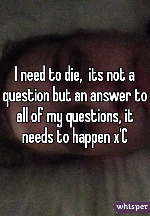 I need to die,  its not a question but an answer to all of my questions, it needs to happen x'C