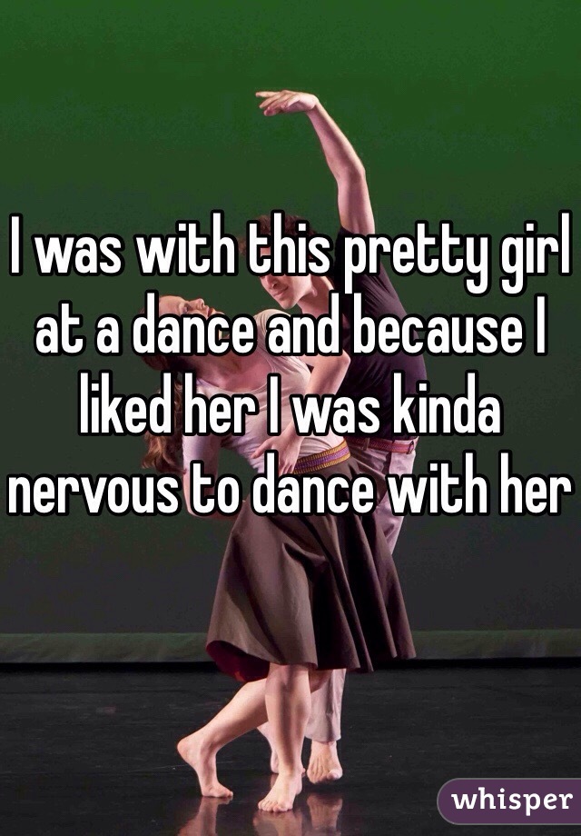I was with this pretty girl at a dance and because I liked her I was kinda nervous to dance with her