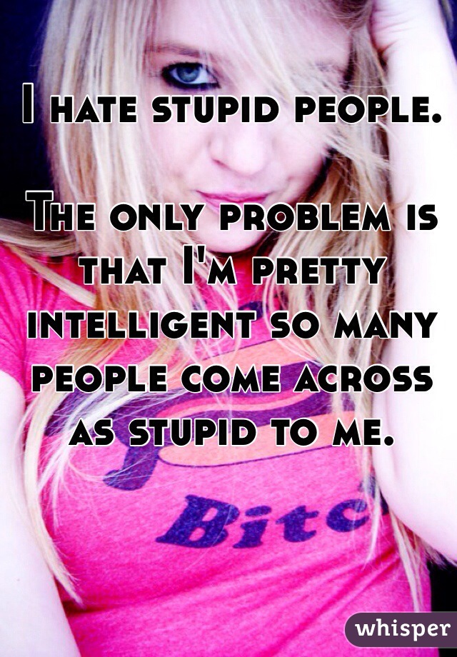 I hate stupid people. 

The only problem is that I'm pretty intelligent so many people come across as stupid to me. 

