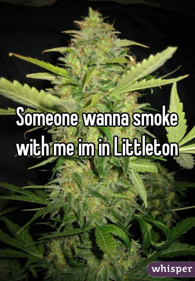 Someone wanna smoke with me im in Littleton 