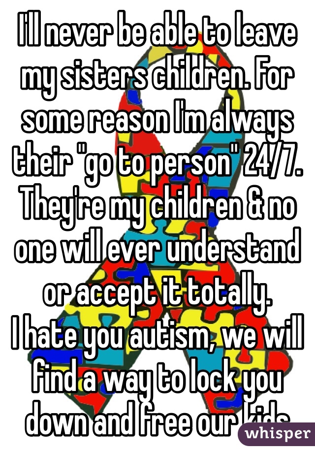 I'll never be able to leave my sisters children. For some reason I'm always their "go to person" 24/7. They're my children & no one will ever understand or accept it totally. 
I hate you autism, we will find a way to lock you down and free our kids 