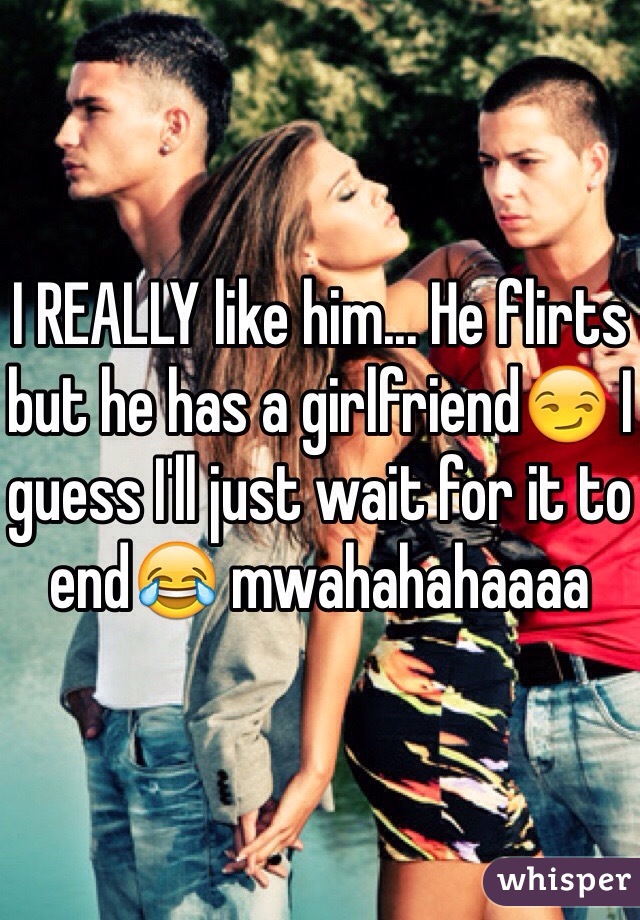 I REALLY like him... He flirts but he has a girlfriend😏 I guess I'll just wait for it to end😂 mwahahahaaaa