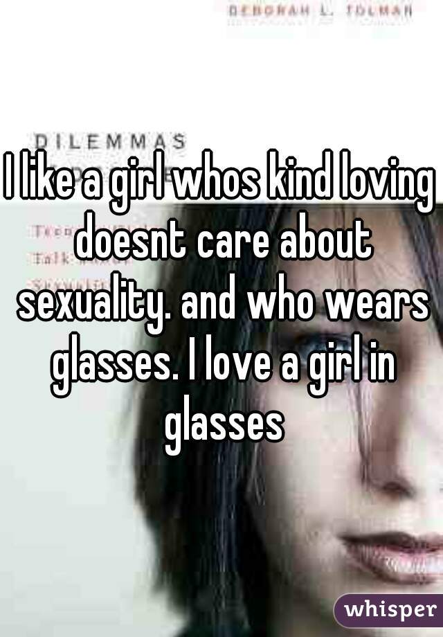 I like a girl whos kind loving doesnt care about sexuality. and who wears glasses. I love a girl in glasses