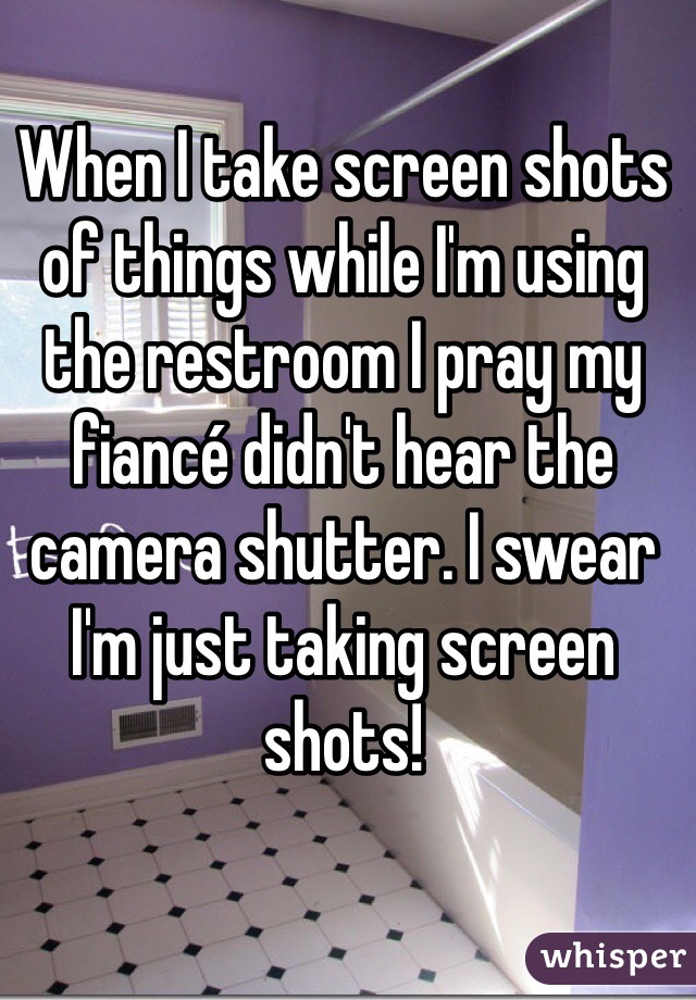 When I take screen shots of things while I'm using the restroom I pray my fiancé didn't hear the camera shutter. I swear I'm just taking screen shots!