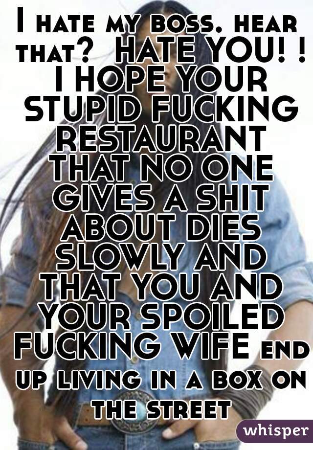 I hate my boss. hear that?  HATE YOU! ! I HOPE YOUR STUPID FUCKING RESTAURANT THAT NO ONE GIVES A SHIT ABOUT DIES SLOWLY AND THAT YOU AND YOUR SPOILED FUCKING WIFE end up living in a box on the street