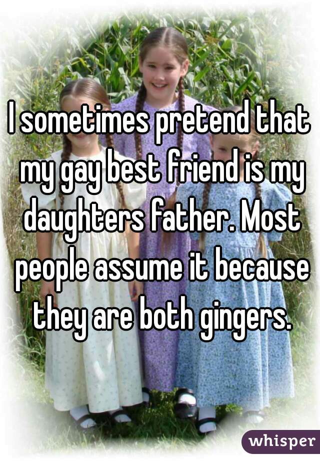 I sometimes pretend that my gay best friend is my daughters father. Most people assume it because they are both gingers.