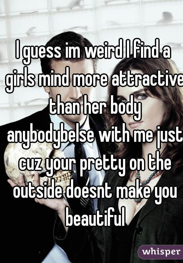 I guess im weird I find a girls mind more attractive than her body anybodybelse with me just cuz your pretty on the outside doesnt make you beautiful