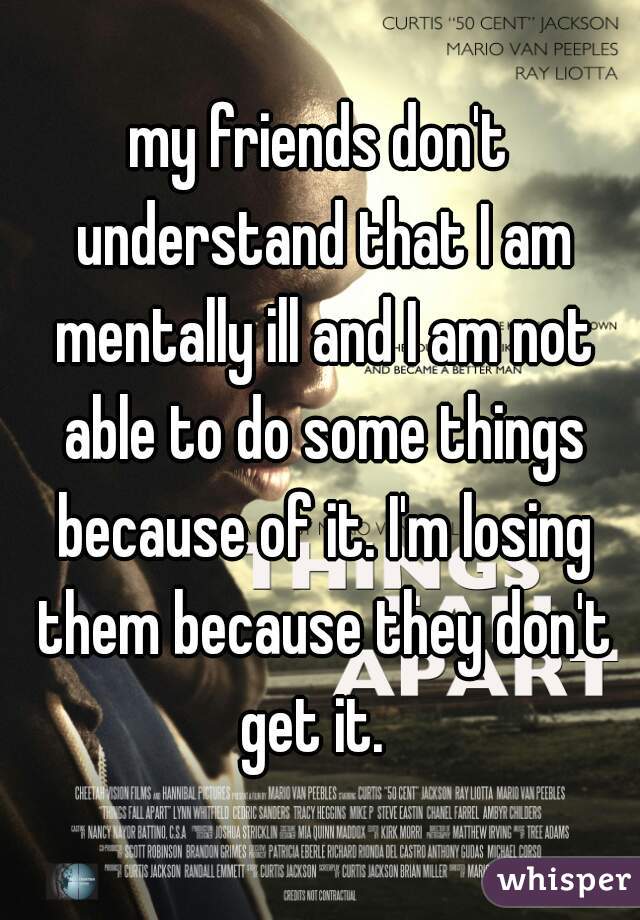 my friends don't understand that I am mentally ill and I am not able to do some things because of it. I'm losing them because they don't get it.  