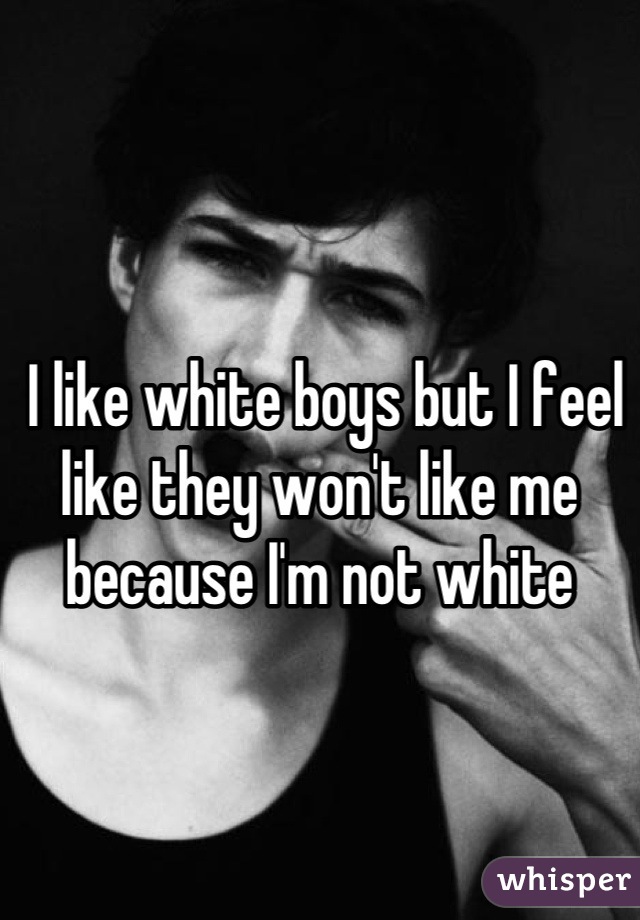



 I like white boys but I feel like they won't like me because I'm not white