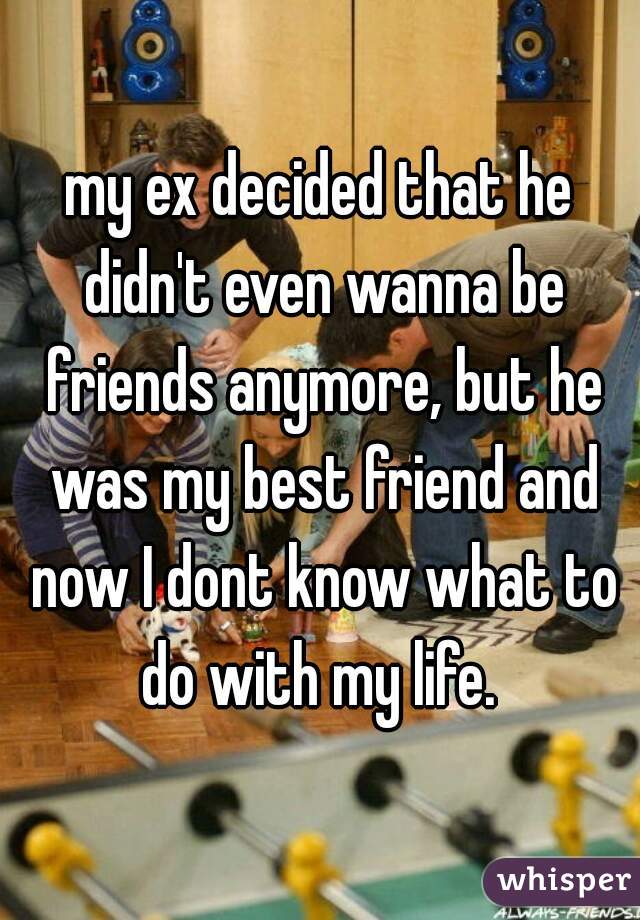 my ex decided that he didn't even wanna be friends anymore, but he was my best friend and now I dont know what to do with my life. 