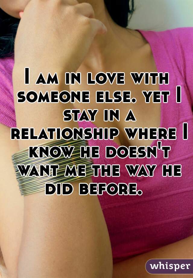 I am in love with someone else. yet I stay in a relationship where I know he doesn't want me the way he did before.  