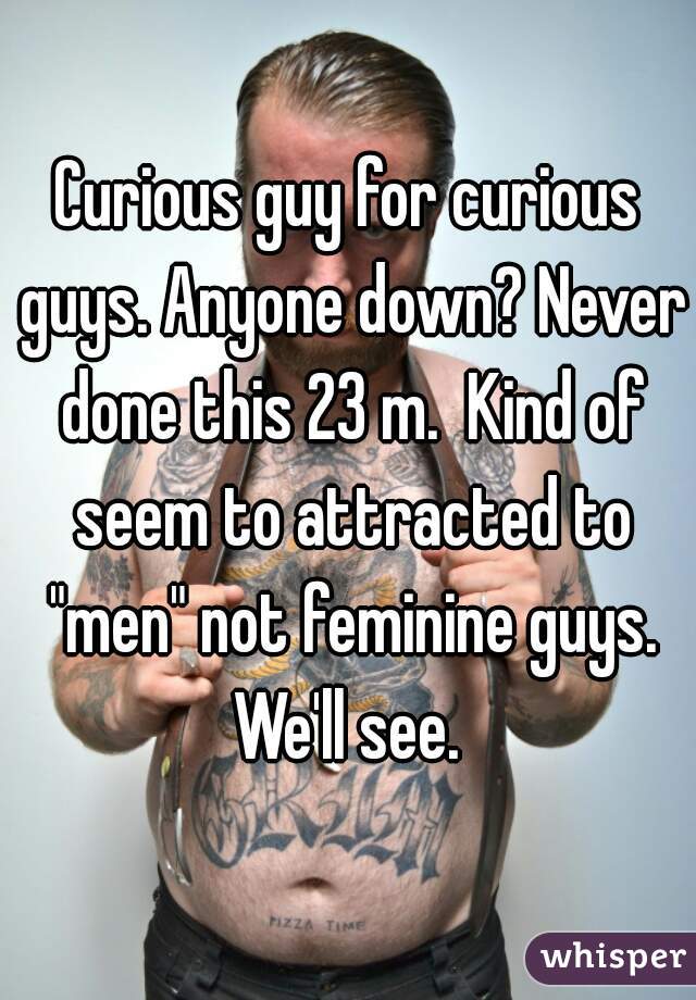 Curious guy for curious guys. Anyone down? Never done this 23 m.  Kind of seem to attracted to "men" not feminine guys. We'll see. 