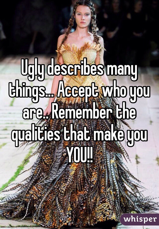 Ugly describes many things... Accept who you are.. Remember the qualities that make you YOU!! 