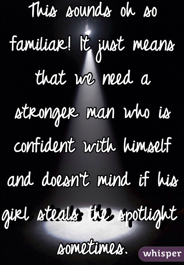 This sounds oh so familiar! It just means that we need a stronger man who is confident with himself and doesn't mind if his girl steals the spotlight sometimes.  