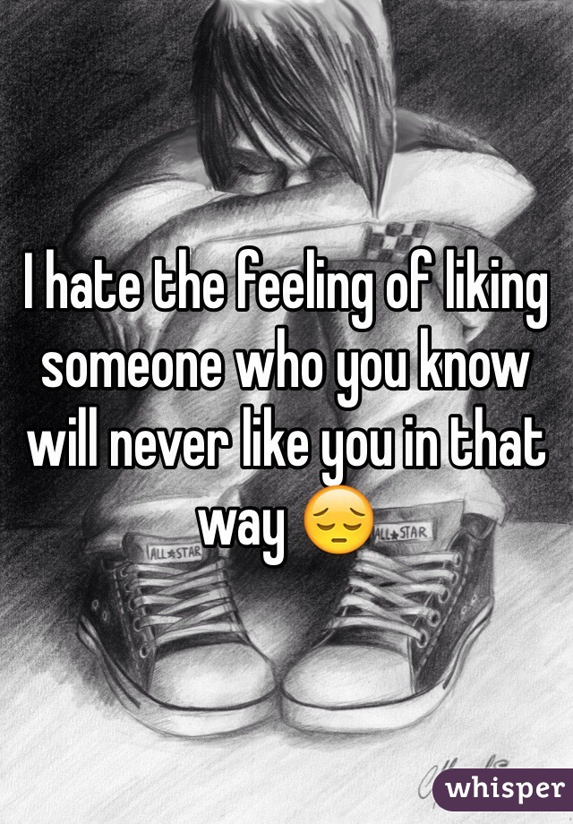 I hate the feeling of liking someone who you know will never like you in that way 😔