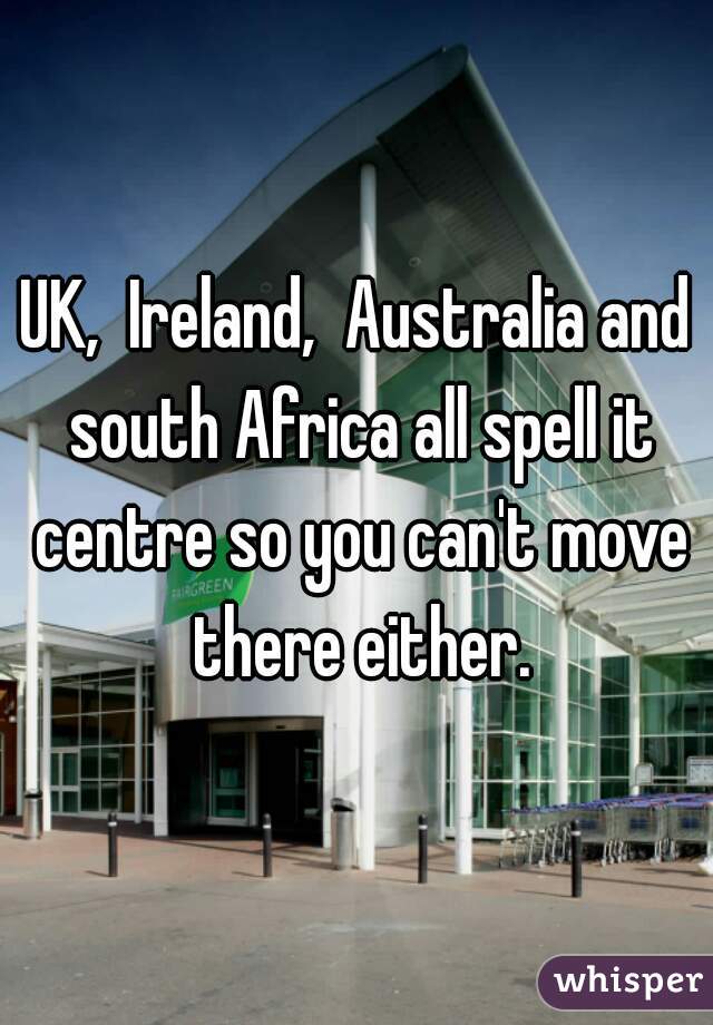 UK,  Ireland,  Australia and south Africa all spell it centre so you can't move there either.