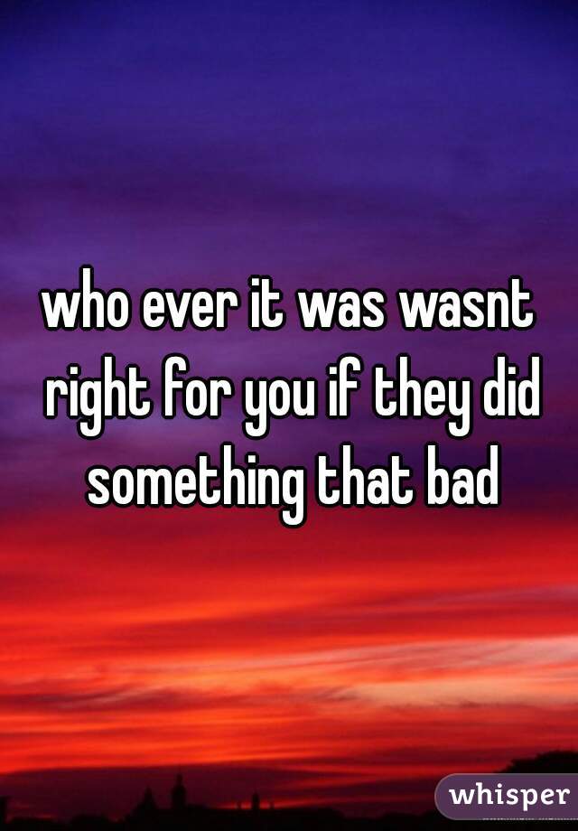 who ever it was wasnt right for you if they did something that bad