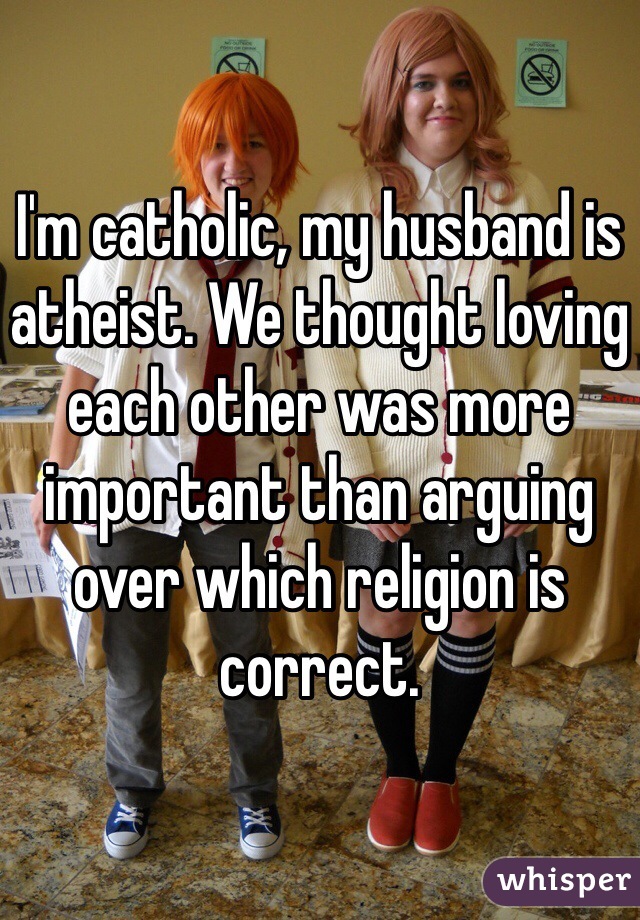 I'm catholic, my husband is atheist. We thought loving each other was more important than arguing over which religion is correct.