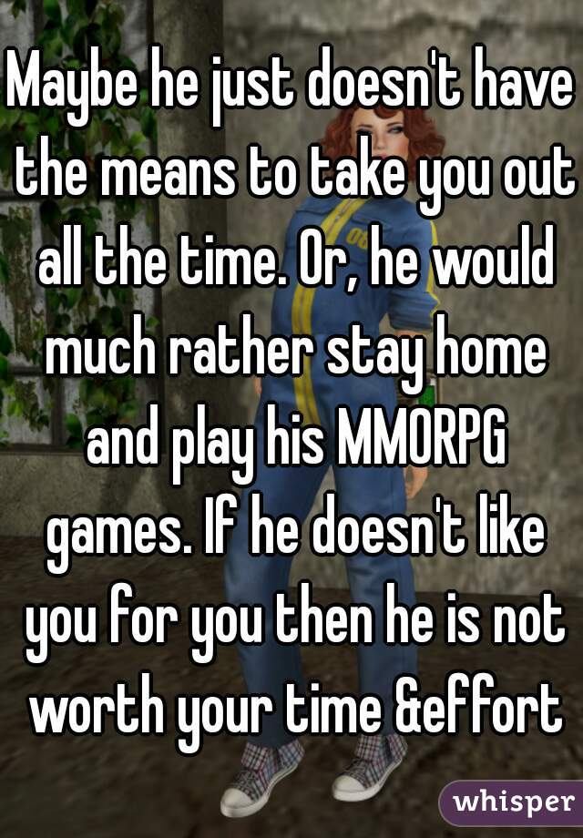 Maybe he just doesn't have the means to take you out all the time. Or, he would much rather stay home and play his MMORPG games. If he doesn't like you for you then he is not worth your time &effort