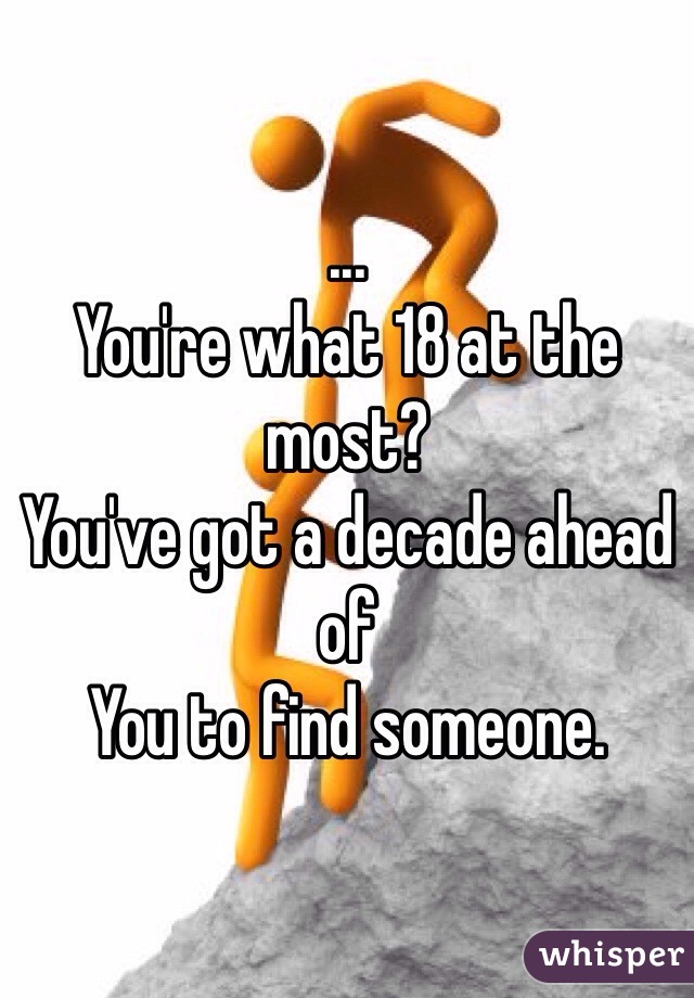 ... 
You're what 18 at the most?
You've got a decade ahead of
You to find someone.