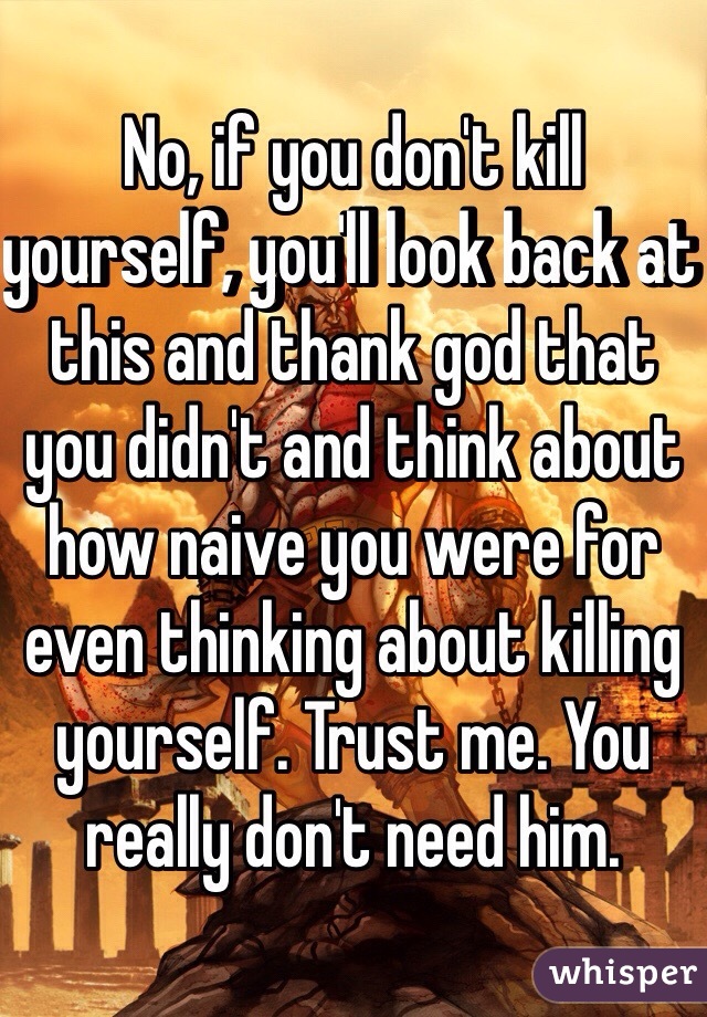 No, if you don't kill yourself, you'll look back at this and thank god that you didn't and think about how naive you were for even thinking about killing yourself. Trust me. You really don't need him. 