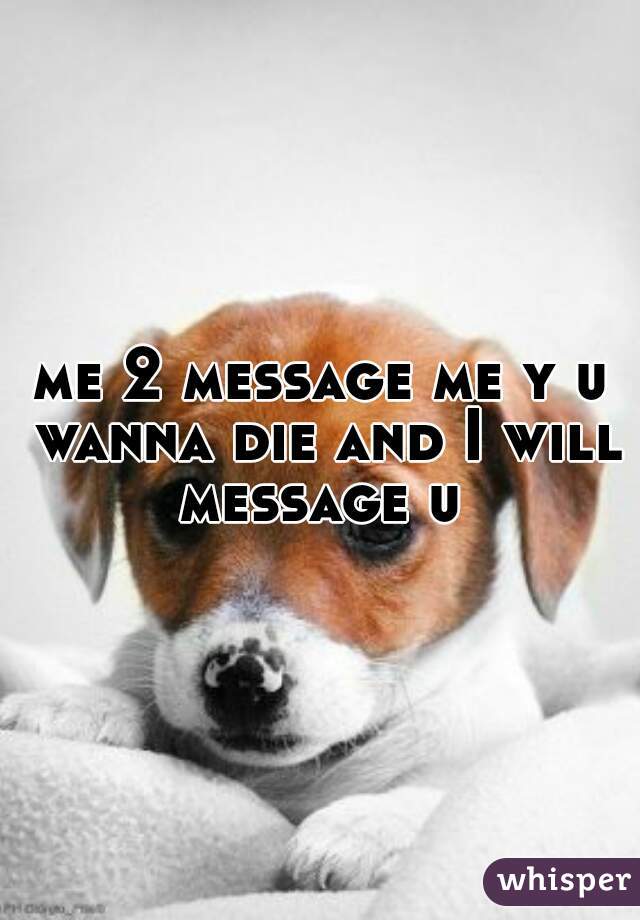 me 2 message me y u wanna die and I will message u 