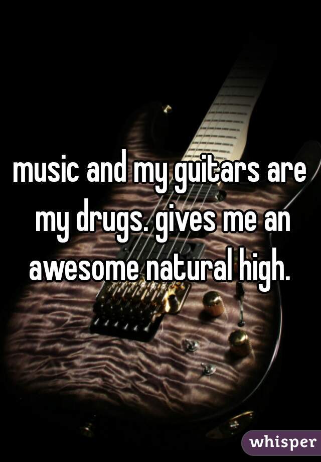 music and my guitars are my drugs. gives me an awesome natural high. 