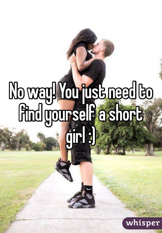 No way! You just need to find yourself a short girl :)