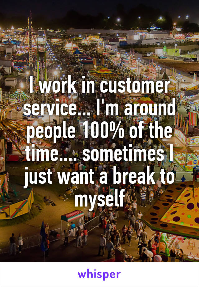 I work in customer service... I'm around people 100% of the time.... sometimes I just want a break to myself
