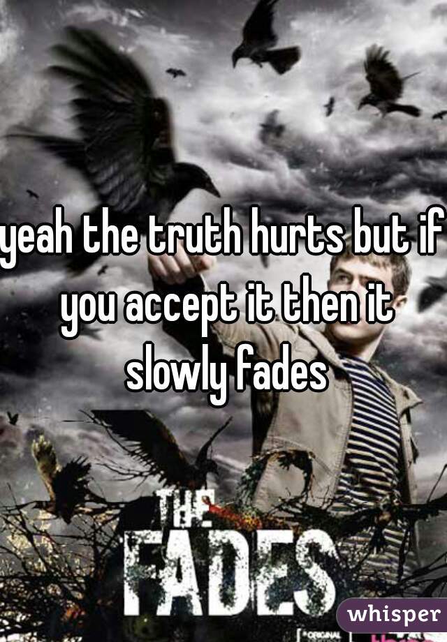 yeah the truth hurts but if you accept it then it slowly fades