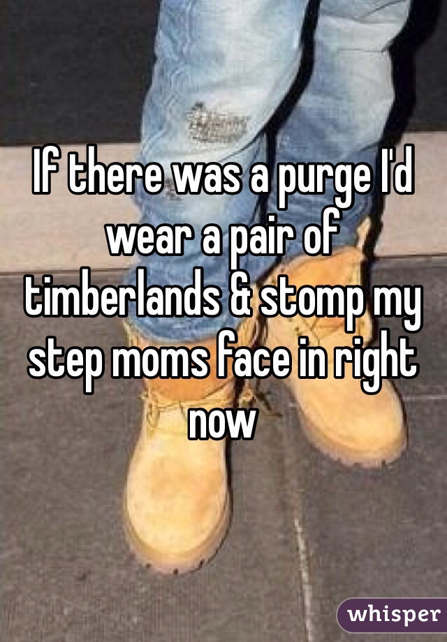 If there was a purge I'd wear a pair of timberlands & stomp my step moms face in right now 