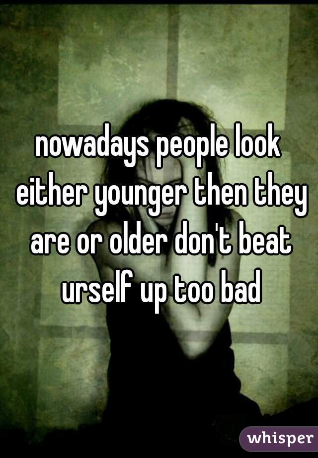 nowadays people look either younger then they are or older don't beat urself up too bad
