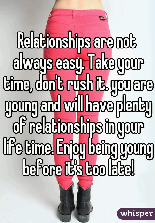 Relationships are not always easy. Take your time, don't rush it. you are young and will have plenty of relationships in your life time. Enjoy being young before it's too late!