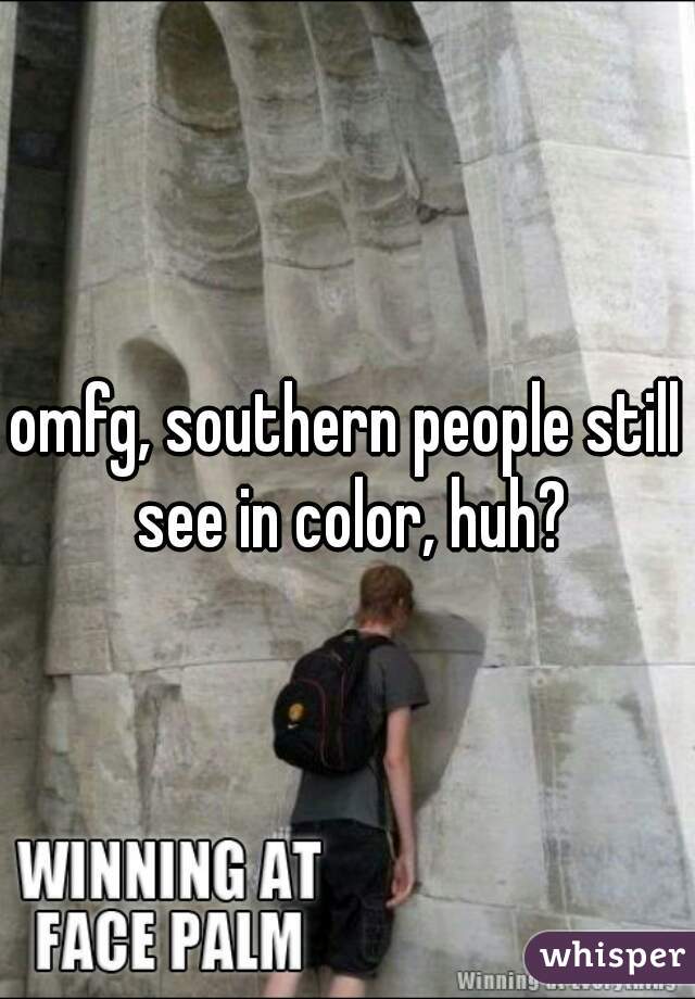omfg, southern people still see in color, huh?