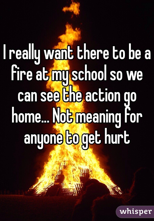 I really want there to be a fire at my school so we can see the action go home... Not meaning for anyone to get hurt