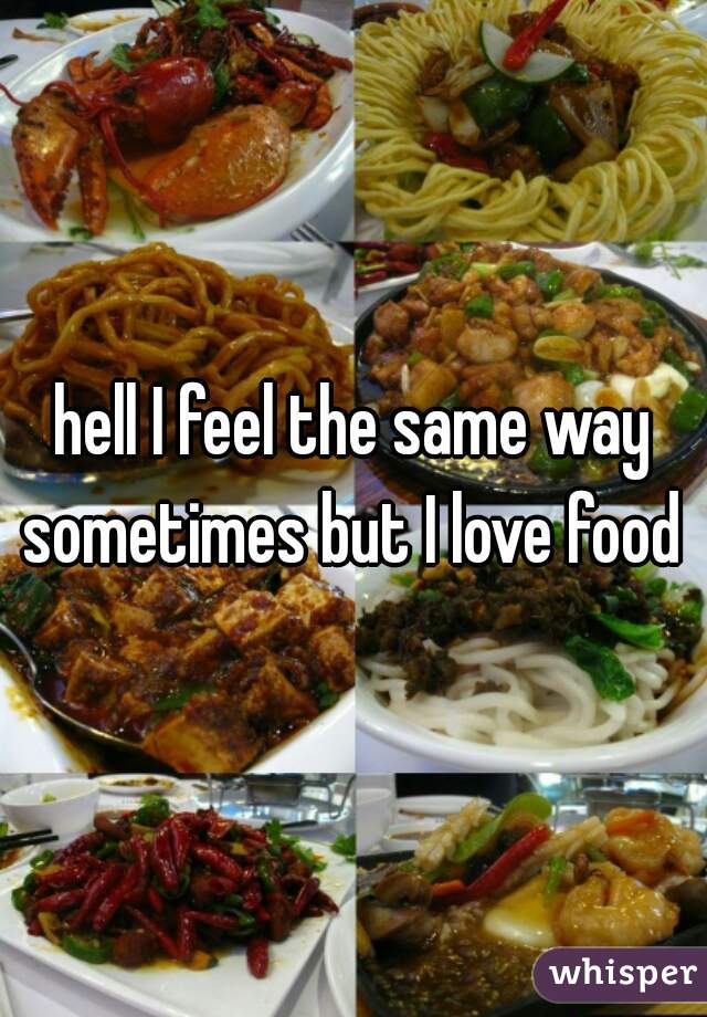 hell I feel the same way sometimes but I love food 