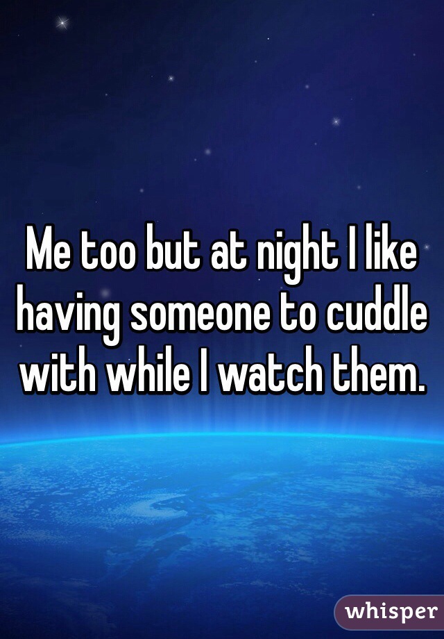 Me too but at night I like having someone to cuddle with while I watch them.